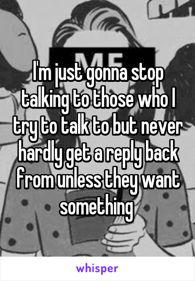 I'm just gonna stop talking to those who I try to talk to but never hardly get a reply back from unless they want something 