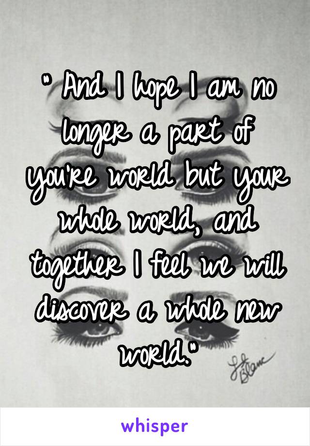 " And I hope I am no longer a part of you're world but your whole world, and together I feel we will discover a whole new world."