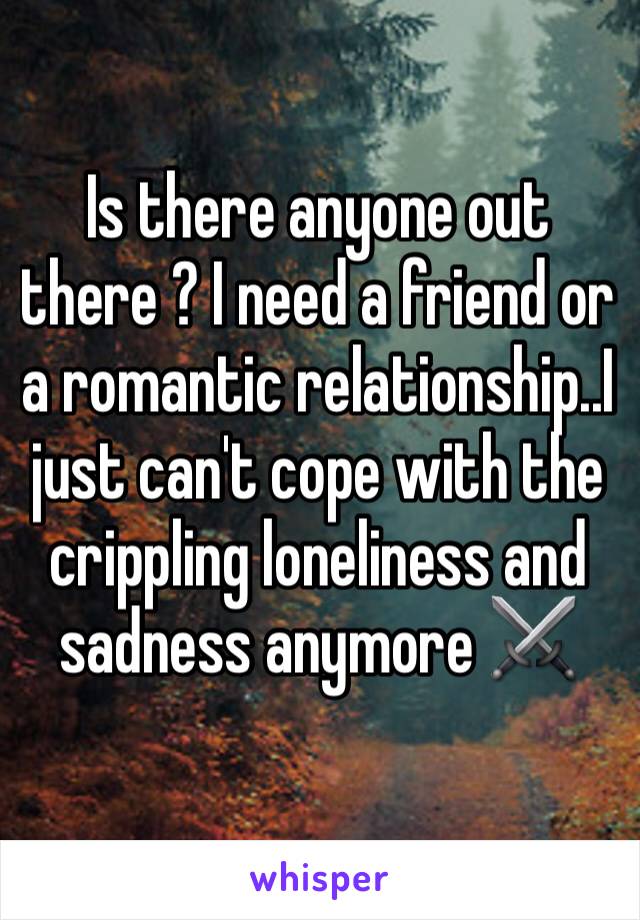 Is there anyone out there ? I need a friend or a romantic relationship..I just can't cope with the crippling loneliness and sadness anymore ⚔