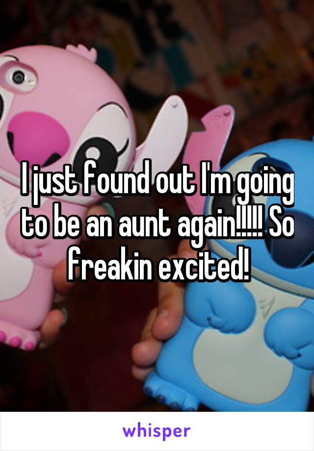 I just found out I'm going to be an aunt again!!!!! So freakin excited!