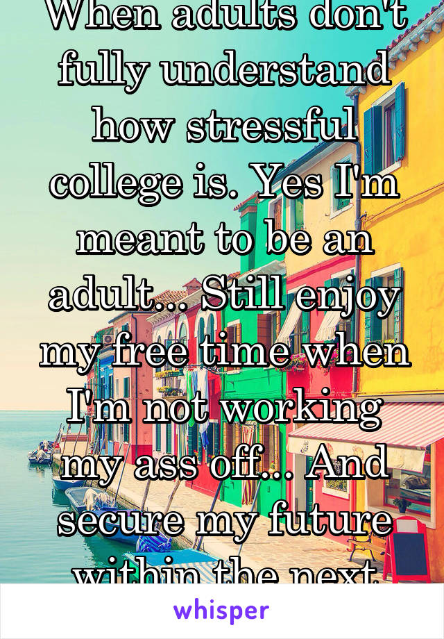 When adults don't fully understand how stressful college is. Yes I'm meant to be an adult... Still enjoy my free time when I'm not working my ass off... And secure my future within the next two years?