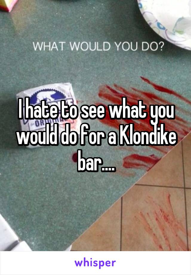 I hate to see what you would do for a Klondike bar....