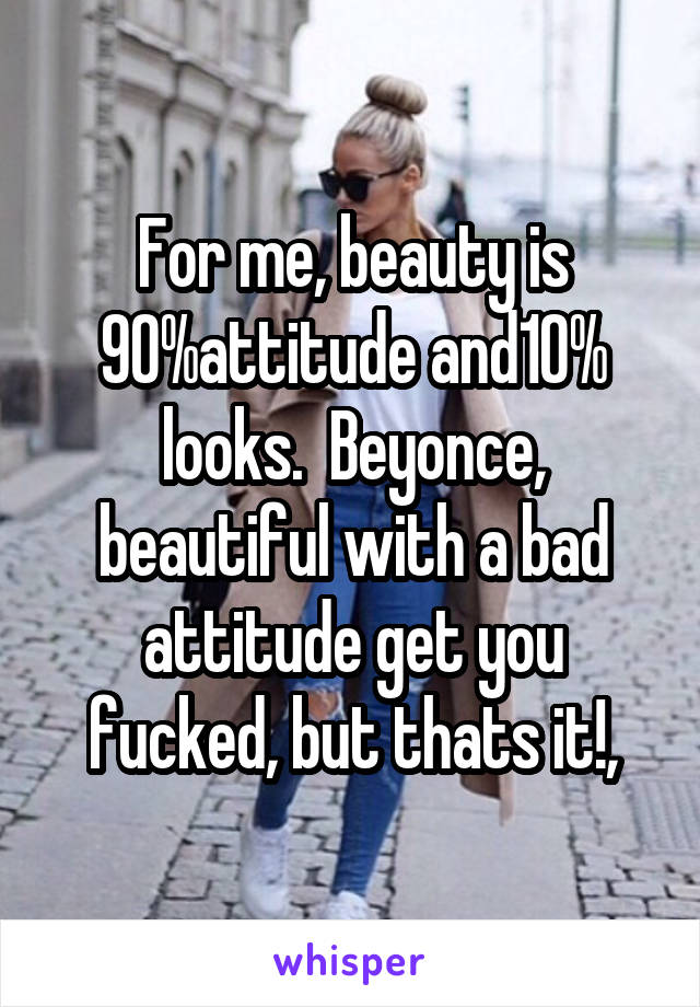 For me, beauty is 90%attitude and10% looks.  Beyonce, beautiful with a bad attitude get you fucked, but thats it!,