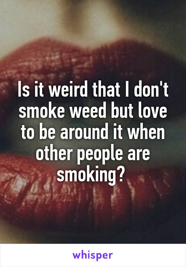 Is it weird that I don't smoke weed but love to be around it when other people are smoking? 