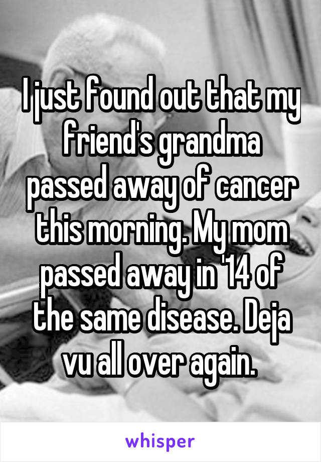 I just found out that my friend's grandma passed away of cancer this morning. My mom passed away in '14 of the same disease. Deja vu all over again. 