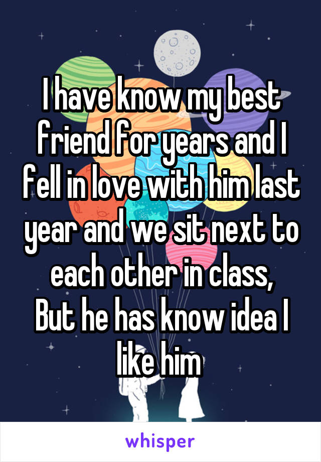 I have know my best friend for years and I fell in love with him last year and we sit next to each other in class,
But he has know idea I like him 