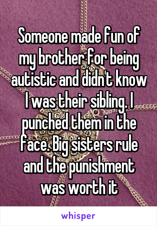 Someone made fun of my brother for being autistic and didn't know I was their sibling. I punched them in the face. Big sisters rule and the punishment was worth it