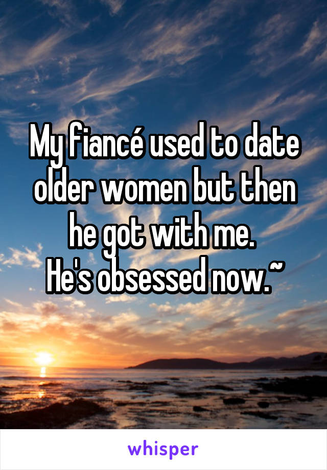 My fiancé used to date older women but then he got with me. 
He's obsessed now.~
