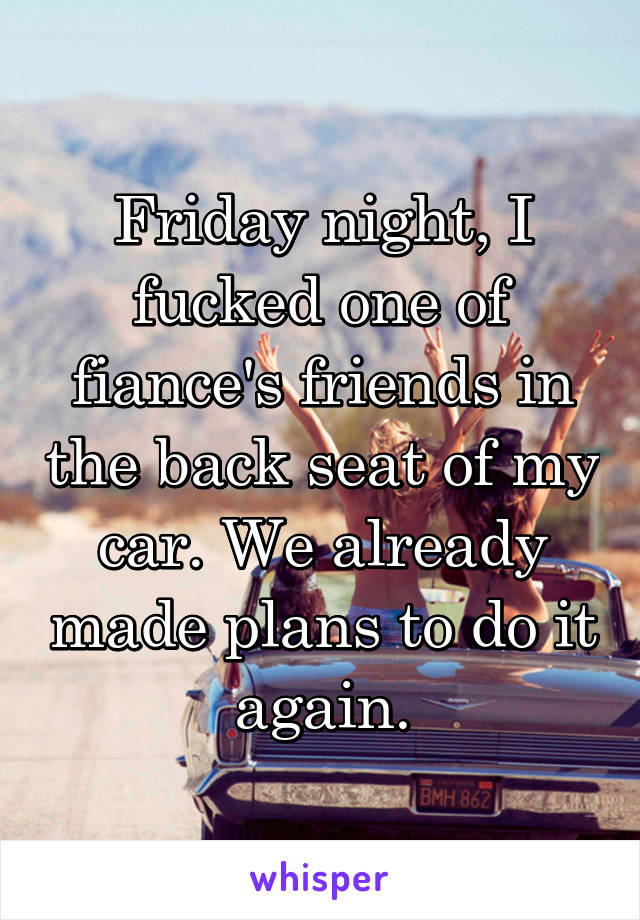 Friday night, I fucked one of fiance's friends in the back seat of my car. We already made plans to do it again.