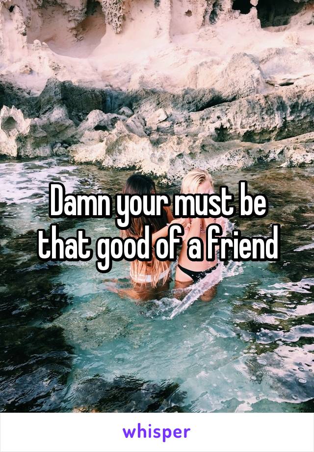 Damn your must be that good of a friend