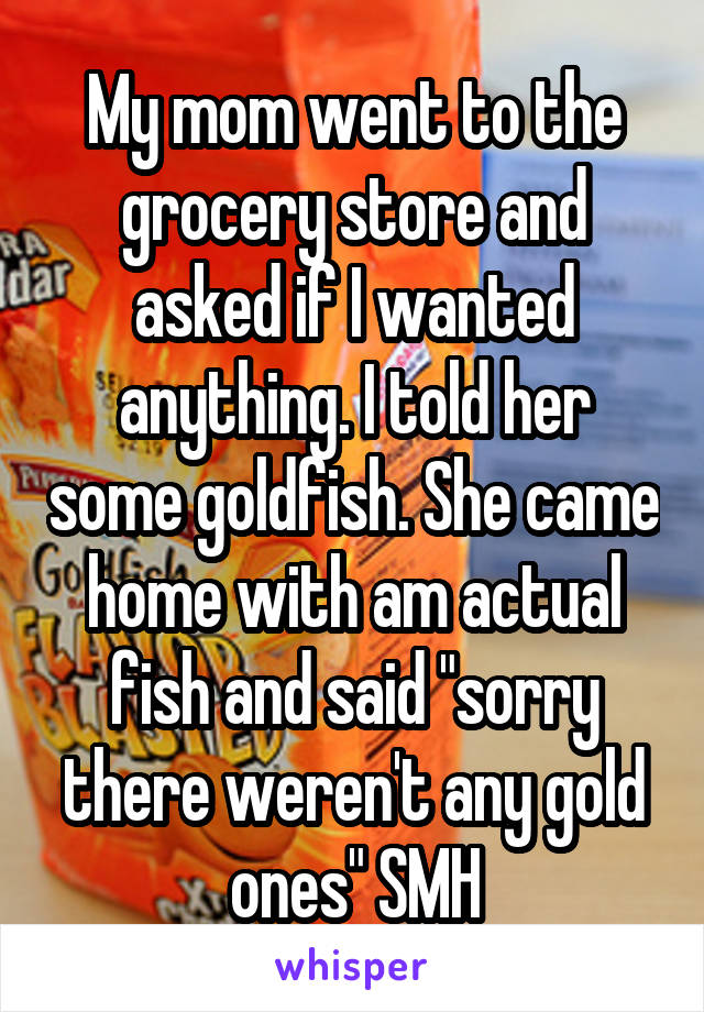 My mom went to the grocery store and asked if I wanted anything. I told her some goldfish. She came home with am actual fish and said "sorry there weren't any gold ones" SMH