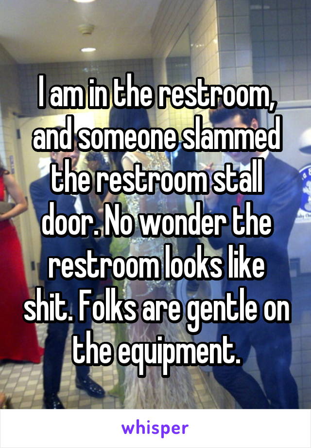 I am in the restroom, and someone slammed the restroom stall door. No wonder the restroom looks like shit. Folks are gentle on the equipment.