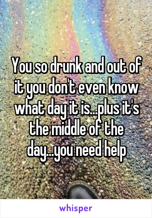 You so drunk and out of it you don't even know what day it is...plus it's the middle of the day...you need help