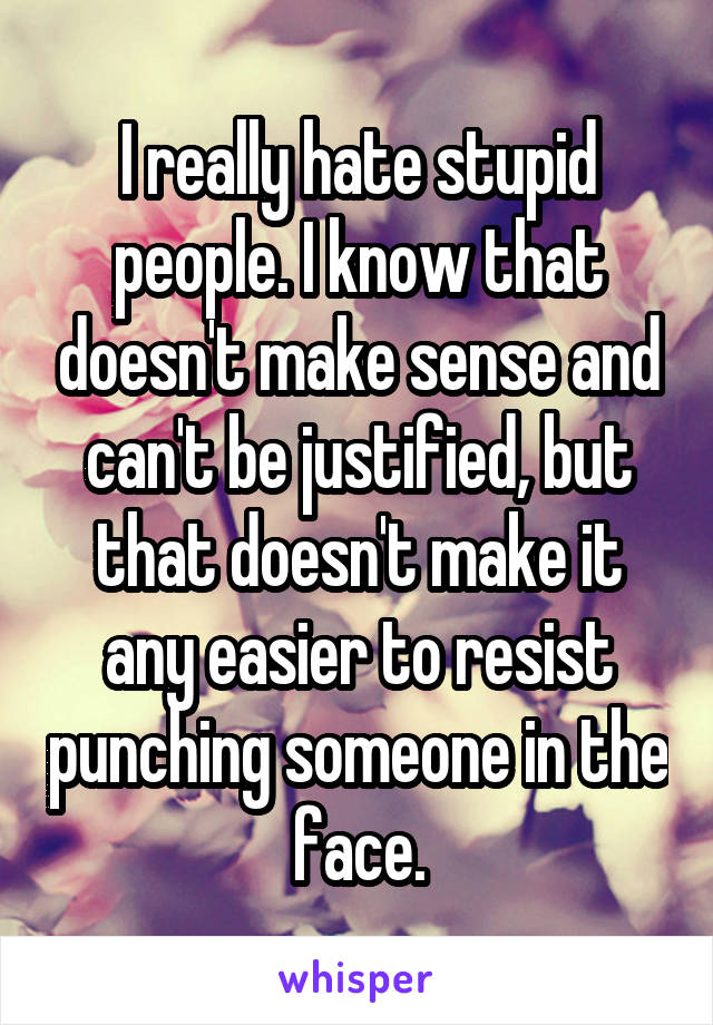 I really hate stupid people. I know that doesn't make sense and can't be justified, but that doesn't make it any easier to resist punching someone in the face.