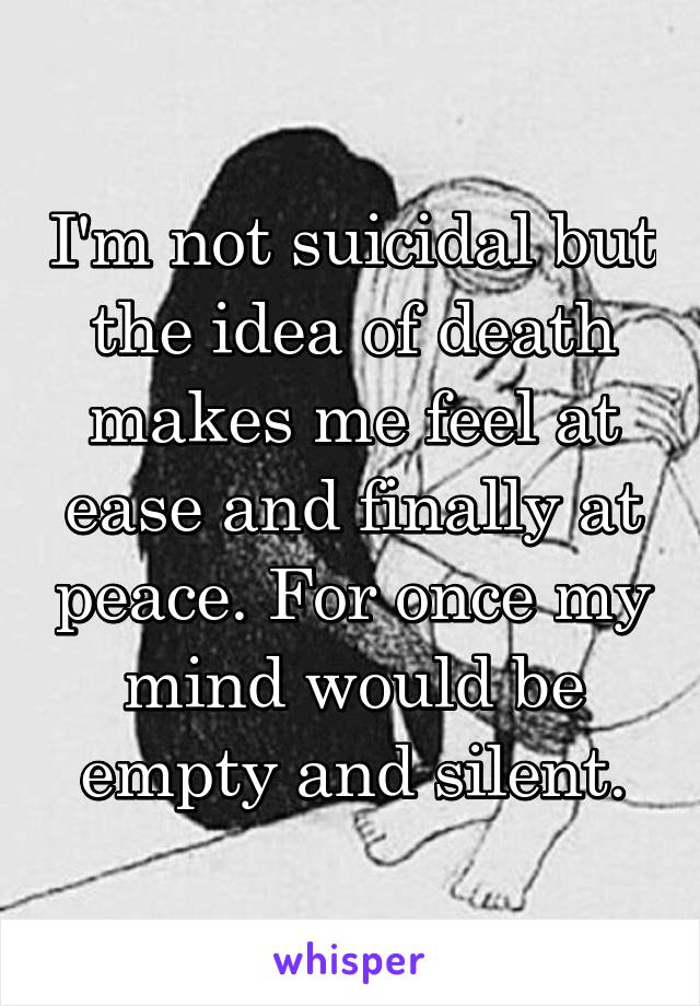 I'm not suicidal but the idea of death makes me feel at ease and finally at peace. For once my mind would be empty and silent.