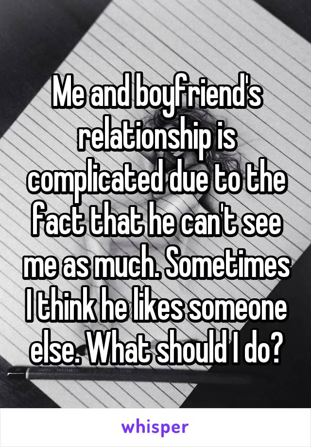 Me and boyfriend's relationship is complicated due to the fact that he can't see me as much. Sometimes I think he likes someone else. What should I do?