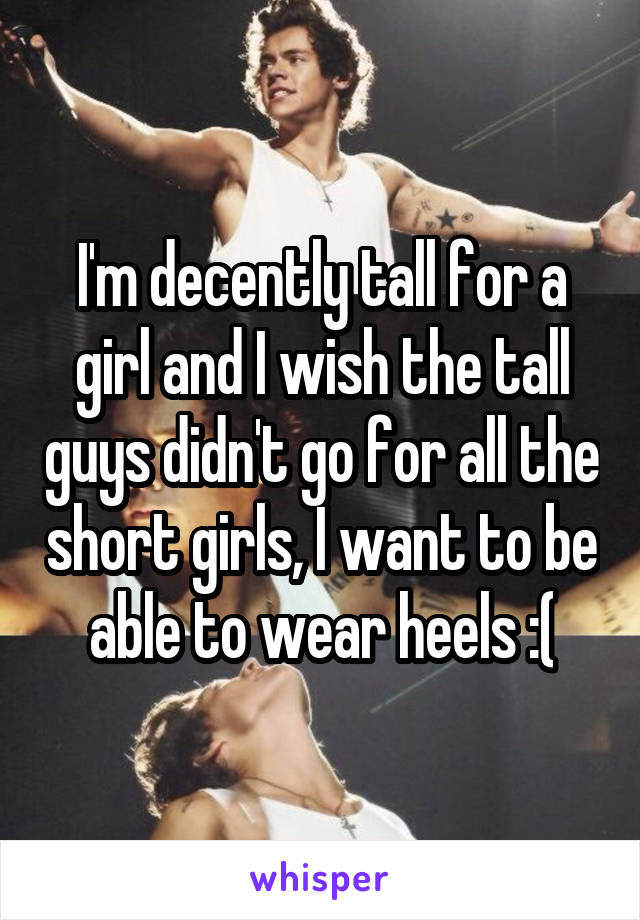 I'm decently tall for a girl and I wish the tall guys didn't go for all the short girls, I want to be able to wear heels :(