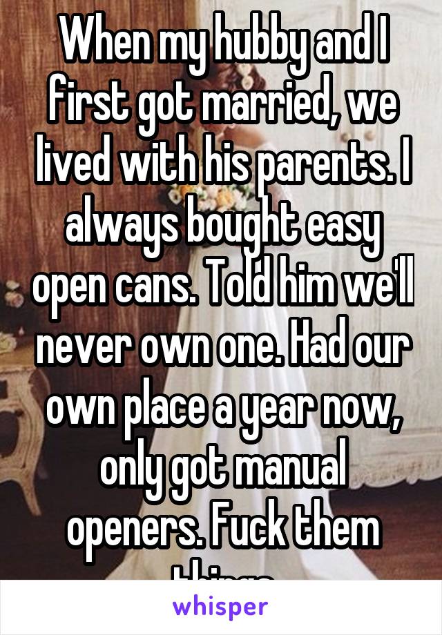 When my hubby and I first got married, we lived with his parents. I always bought easy open cans. Told him we'll never own one. Had our own place a year now, only got manual openers. Fuck them things