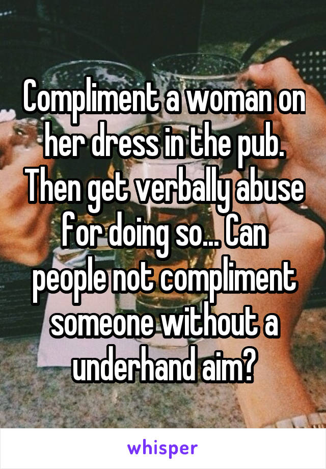 Compliment a woman on her dress in the pub. Then get verbally abuse for doing so... Can people not compliment someone without a underhand aim?