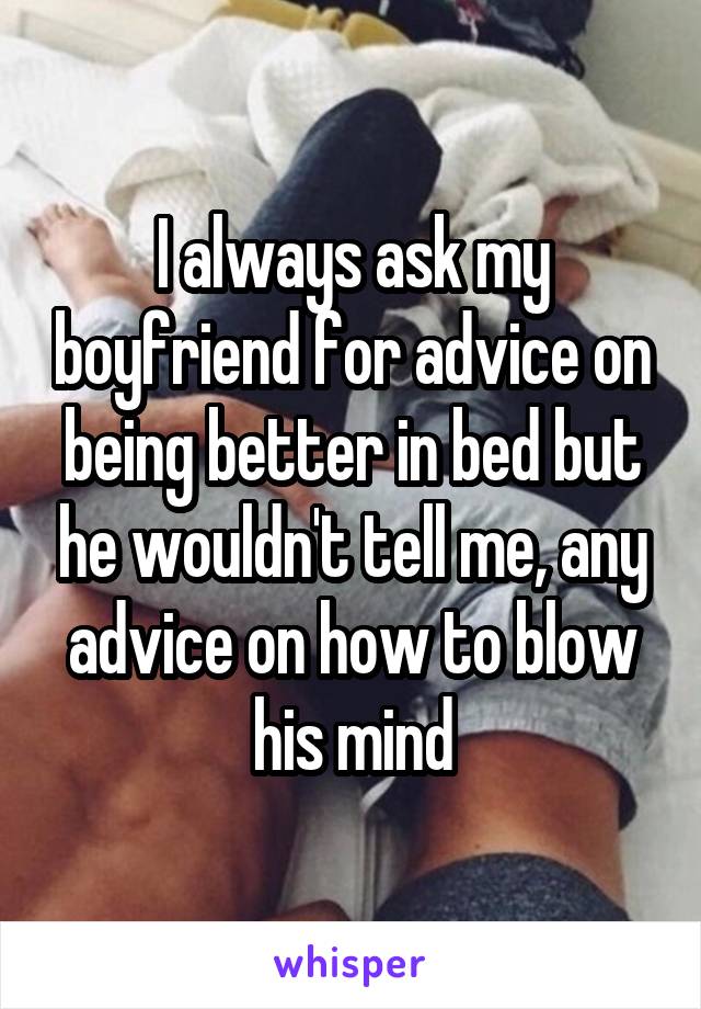 I always ask my boyfriend for advice on being better in bed but he wouldn't tell me, any advice on how to blow his mind