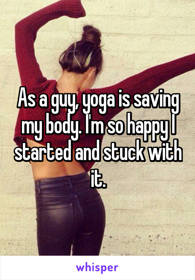 As a guy, yoga is saving my body. I'm so happy I started and stuck with it.