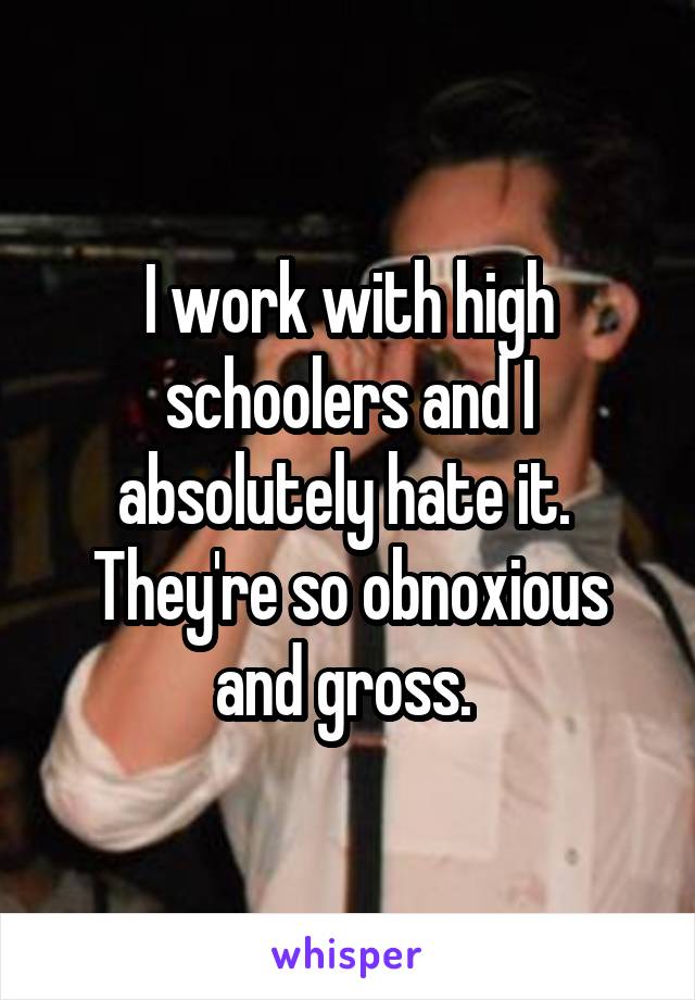 I work with high schoolers and I absolutely hate it. 
They're so obnoxious and gross. 