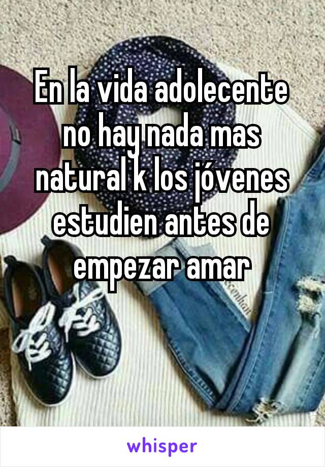 En la vida adolecente no hay nada mas natural k los jóvenes estudien antes de empezar amar