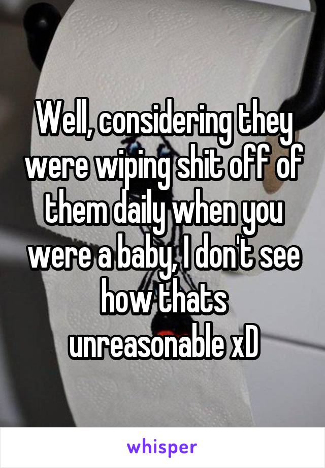 Well, considering they were wiping shit off of them daily when you were a baby, I don't see how thats unreasonable xD