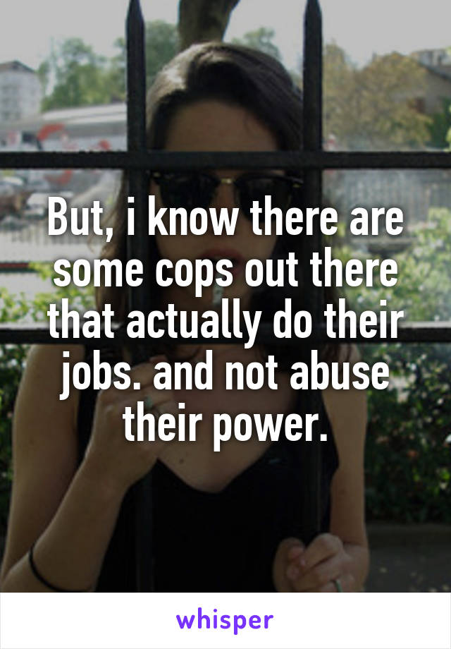 But, i know there are some cops out there that actually do their jobs. and not abuse their power.