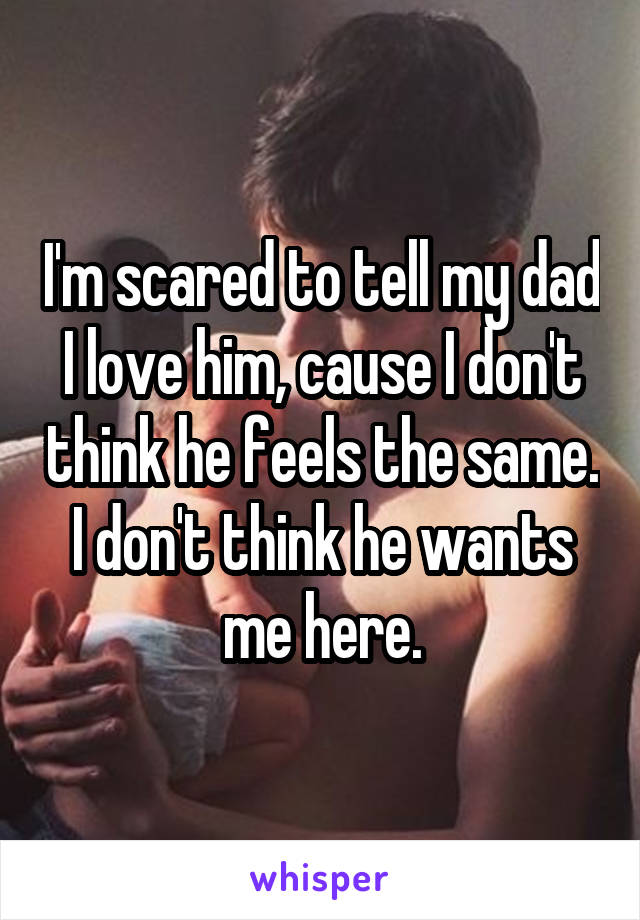 I'm scared to tell my dad I love him, cause I don't think he feels the same. I don't think he wants me here.