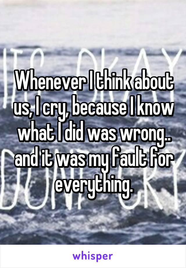 Whenever I think about us, I cry, because I know what I did was wrong.. and it was my fault for everything.