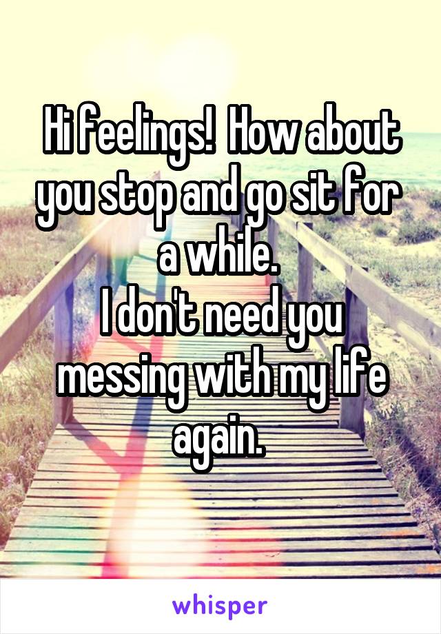 Hi feelings!  How about you stop and go sit for  a while. 
I don't need you messing with my life again. 
