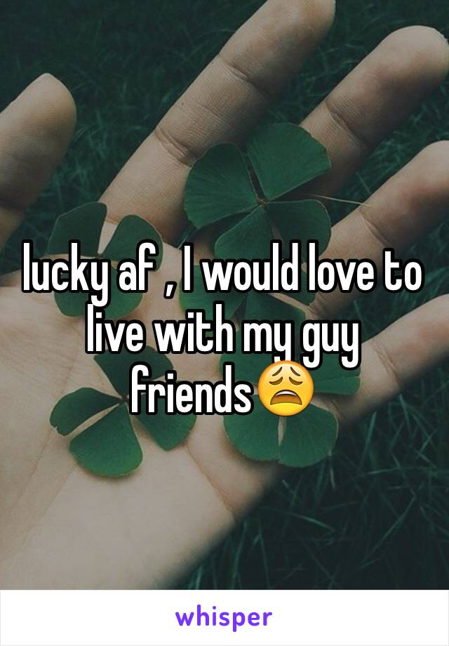 lucky af , I would love to live with my guy friends😩