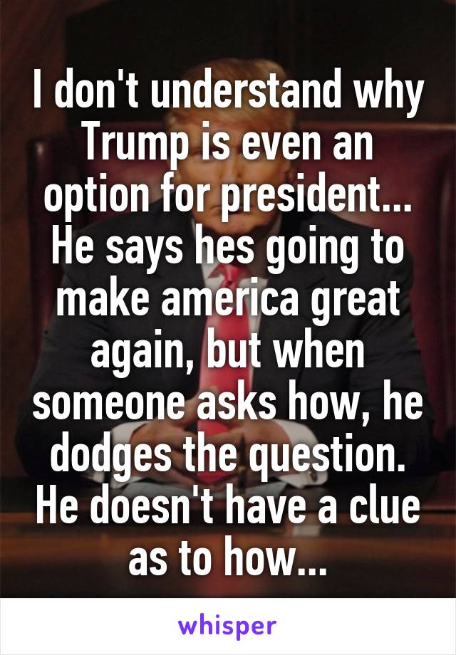 I don't understand why Trump is even an option for president... He says hes going to make america great again, but when someone asks how, he dodges the question. He doesn't have a clue as to how...