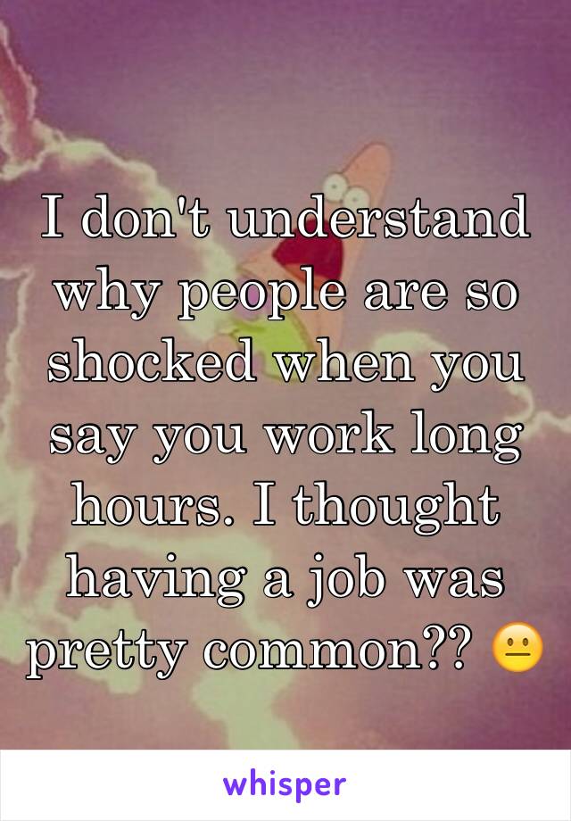 I don't understand why people are so shocked when you say you work long hours. I thought having a job was pretty common?? 😐