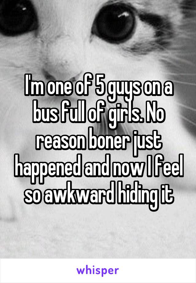 I'm one of 5 guys on a bus full of girls. No reason boner just happened and now I feel so awkward hiding it