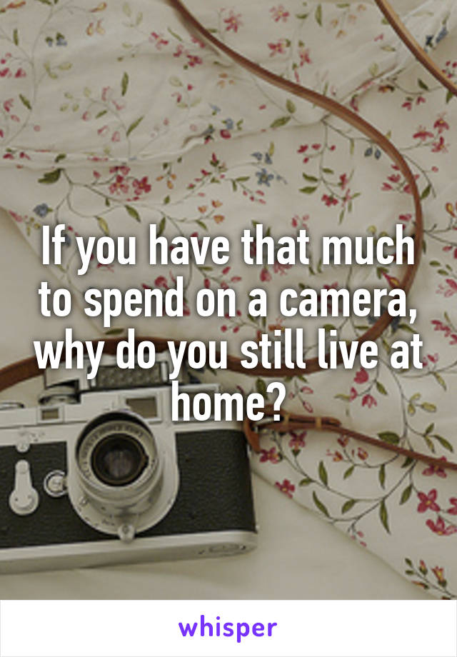 If you have that much to spend on a camera, why do you still live at home?