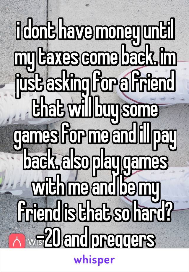 i dont have money until my taxes come back. im just asking for a friend that will buy some games for me and ill pay back. also play games with me and be my friend is that so hard? -20 and preggers