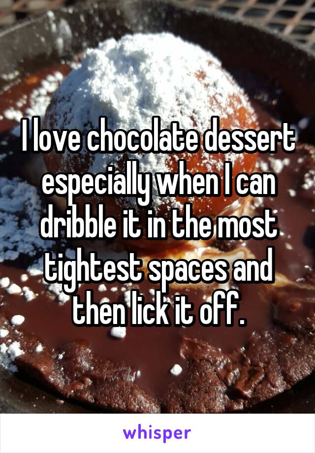 I love chocolate dessert especially when I can dribble it in the most tightest spaces and then lick it off.