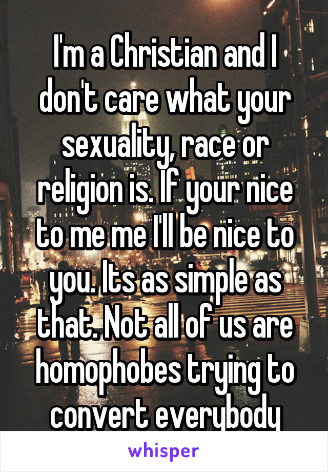 I'm a Christian and I don't care what your sexuality, race or religion is. If your nice to me me I'll be nice to you. Its as simple as that. Not all of us are homophobes trying to convert everybody