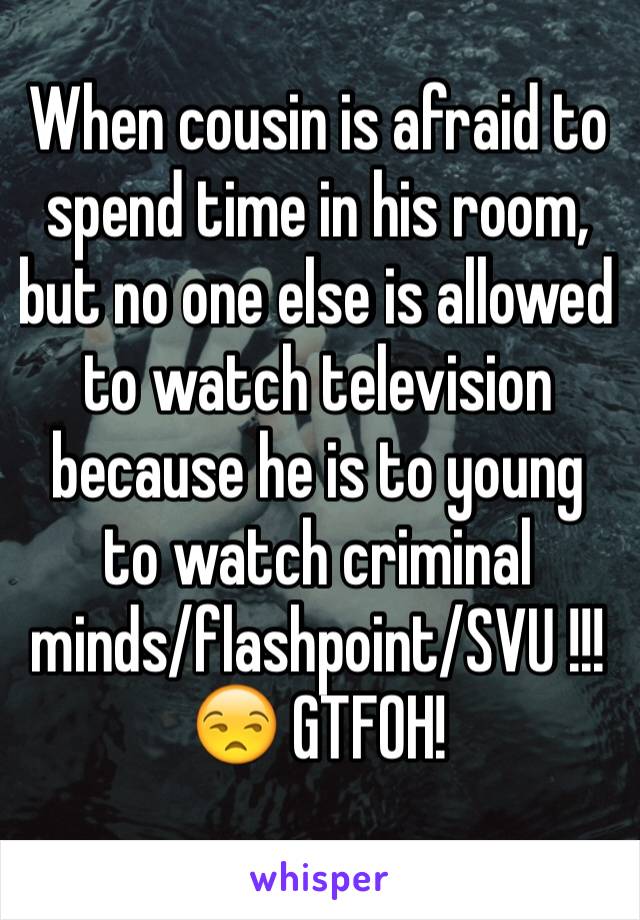 When cousin is afraid to spend time in his room, but no one else is allowed to watch television because he is to young to watch criminal minds/flashpoint/SVU !!! 😒 GTFOH!