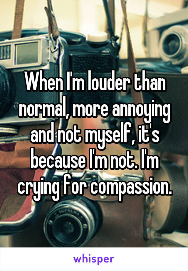 When I'm louder than normal, more annoying and not myself, it's because I'm not. I'm crying for compassion.