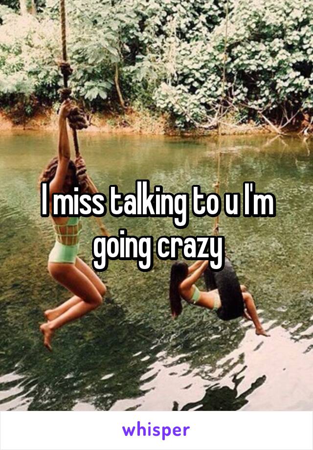 I miss talking to u I'm going crazy