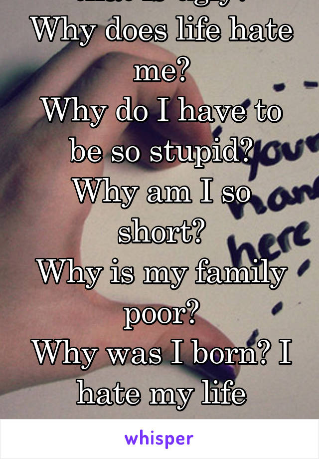 Why am I that 1% that is ugly?
Why does life hate me?
Why do I have to be so stupid?
Why am I so short?
Why is my family poor?
Why was I born? I hate my life seriously. I hate my family and just..