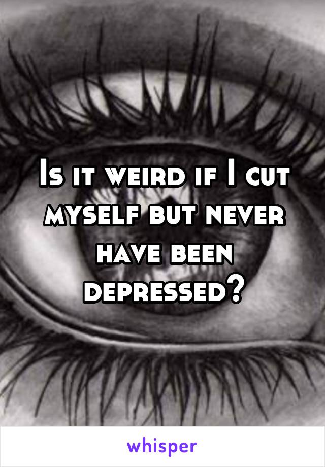 Is it weird if I cut myself but never have been depressed?