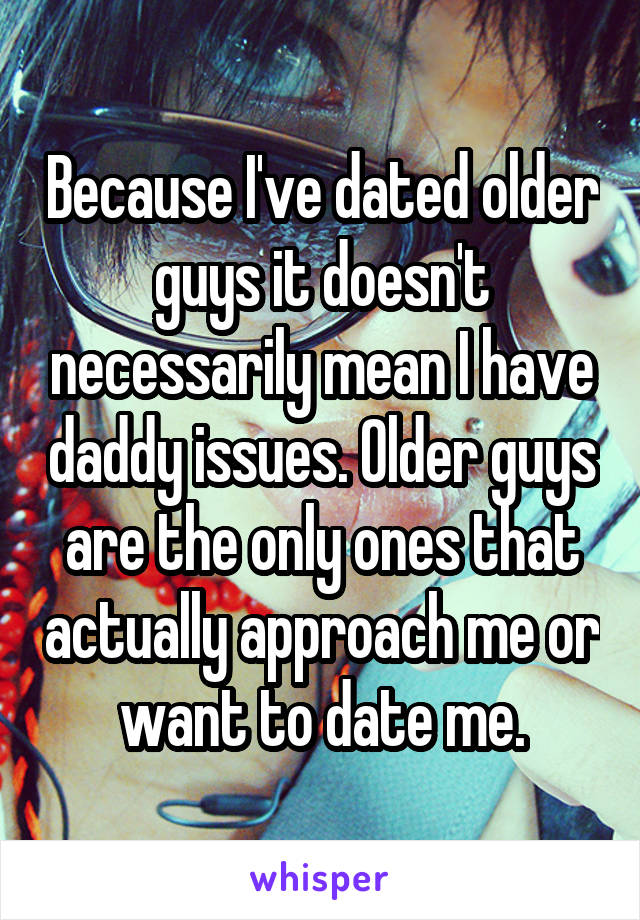 Because I've dated older guys it doesn't necessarily mean I have daddy issues. Older guys are the only ones that actually approach me or want to date me.