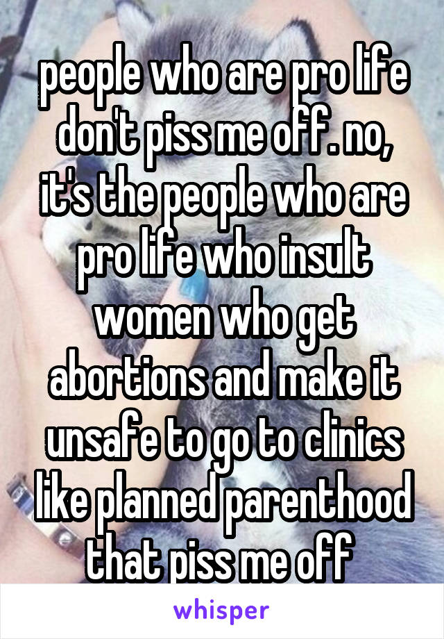 people who are pro life don't piss me off. no, it's the people who are pro life who insult women who get abortions and make it unsafe to go to clinics like planned parenthood that piss me off 