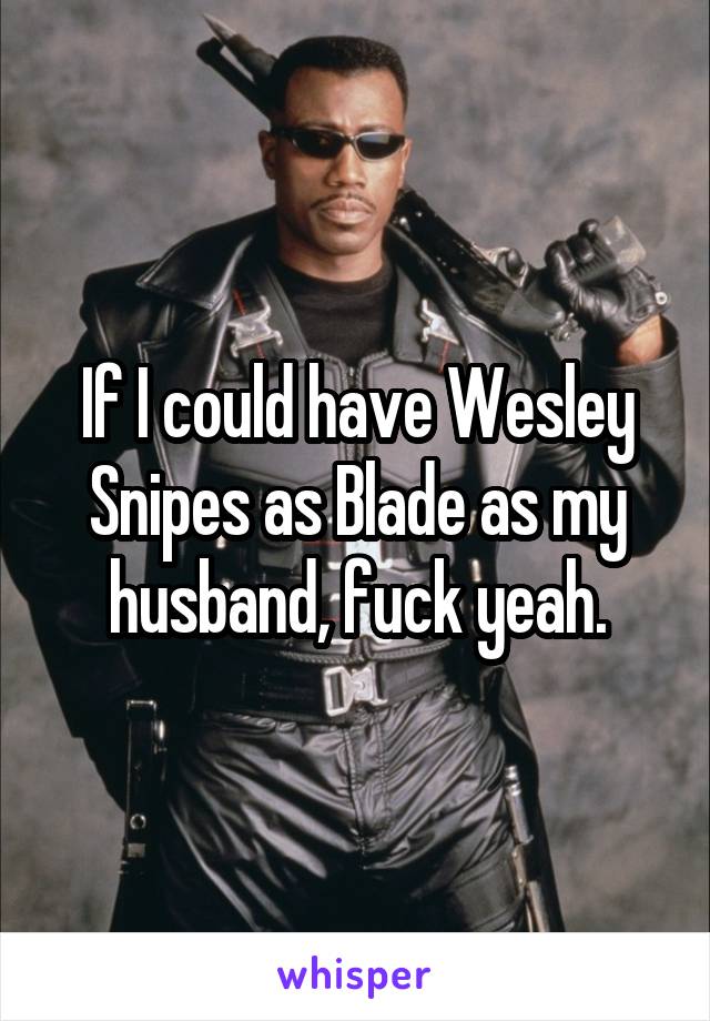 If I could have Wesley Snipes as Blade as my husband, fuck yeah.