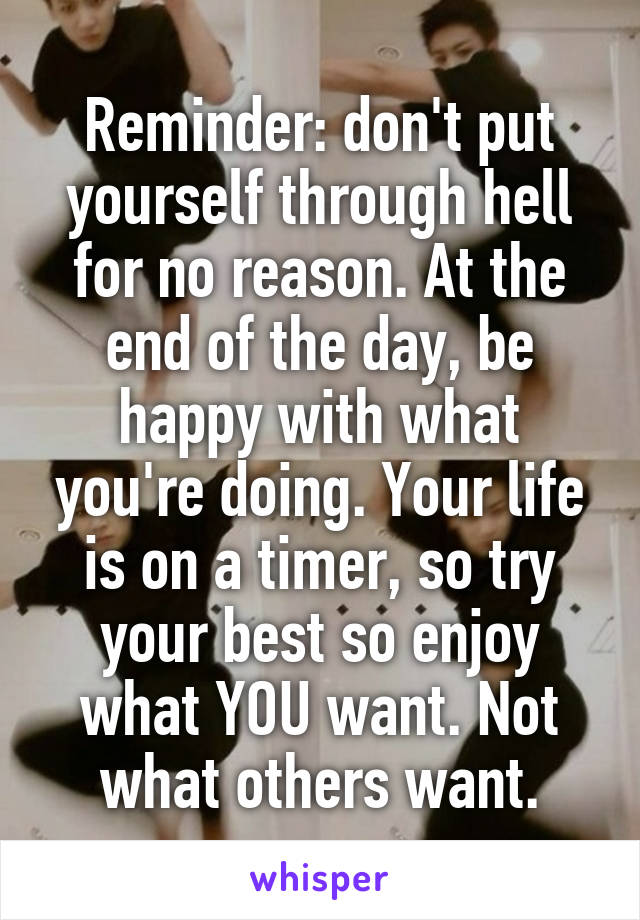 Reminder: don't put yourself through hell for no reason. At the end of the day, be happy with what you're doing. Your life is on a timer, so try your best so enjoy what YOU want. Not what others want.