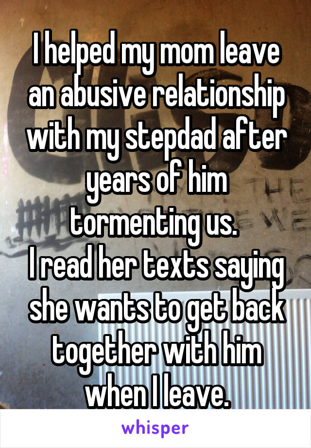 I helped my mom leave an abusive relationship with my stepdad after years of him tormenting us. 
I read her texts saying she wants to get back together with him when I leave.